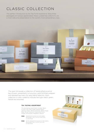 2 | teaforte.com
| teaforte.com
The perfect introduction to the Tea Forté experience. Beautifully
packaged and always appreciated, these curated tea collections are
a most welcome presentation to the world’s most extraordinary teas.
classic collection
The open lid reveals a collection of handcrafted pyramid
tea infusers, presented in a luxurious, gold foil lined wrapper,
and detailed tea menu for easy blend selection. Each
collection is color coded to indicate tea type: black, green,
herbal and assorted.
13320 PRESENTATION BOX (20 INFUSERS)
MEASURES: 21.6L X 10.7D X 8.4H (CM)
4 CASE PACK
13450 PETITE PRESENTATION BOX (10 INFUSERS)
MEASURES: 21.6L X 10.7D X 5H (CM)
8 CASE PACK
tea tasting assortment
The tea tasting assortment includes: Black
Currant, Earl Grey, Green Mango Peach,
Jasmine Green, White Ambrosia, White Ginger
Pear, African Solstice, Chamomile Citron,
Ginger Lemongrass, Raspberry Nectar.
 