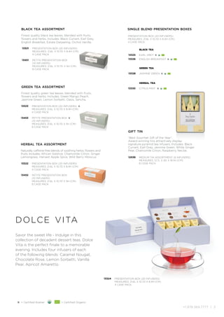 +1.978.369.7777 | 3
Savor the sweet life - Indulge in this
collection of decadent dessert teas. Dolce
Vita is the perfect finale to a memorable
evening. Includes four infusers of each
of the following blends: Caramel Nougat,
Chocolate Rose, Lemon Sorbetti, Vanilla
Pear, Apricot Amaretto.
dolce vita
herbal tea assortment
Naturally caffeine-free blends of soothing herbs, flowers and
fruits. Includes: African Solstice, Chamomile Citron, Ginger
Lemongrass, Harvest Apple Spice, Wild Berry Hibiscus.
13322 PRESENTATION BOX (20 INFUSERS)
MEASURES: 21.6L X 10.7D X 8.4H (CM)
4 CASE PACK
13452 PETITE PRESENTATION BOX
(10 INFUSERS)
MEASURES: 21.6L X 10.7D X 5H (CM)
8 CASE PACK
black tea assortment
Finest quality black tea leaves, blended with fruits,
flowers and herbs. Includes: Black Currant, Earl Grey,
English Breakfast, Estate Darjeeling, Orchid Vanilla.
13321 PRESENTATION BOX (20 INFUSERS)
MEASURES: 21.6L X 10.7D X 8.4H (CM)
4 CASE PACK
13451 PETITE PRESENTATION BOX
(10 INFUSERS)
MEASURES: 21.6L X 10.7D X 5H (CM)
8 CASE PACK
green tea assortment
Finest quality green tea leaves, blended with fruits,
flowers and herbs. Includes: Green Mango Peach,
Jasmine Green, Lemon Sorbetti, Oasis, Sencha.
13323 PRESENTATION BOX (20 INFUSERS) K
MEASURES: 21.6L X 10.7D X 8.4H (CM)
4 CASE PACK
13453 PETITE PRESENTATION BOX K
(10 INFUSERS)
MEASURES: 21.6L X 10.7D X 5H (CM)
8 CASE PACK
single blend presentation boxes
13325
13326
black tea
EARL GREY K
ENGLISH BREAKFAST K
13328
green tea
JASMINE GREEN K
13330
herbal tea
CITRUS MINT K
PRESENTATION BOX (20 INFUSERS)
MEASURES: 21.6L X 10.7D X 8.4H (CM)
4 CASE PACK
K = Certified Kosher = Certified Organic
13324 PRESENTATION BOX (20 INFUSERS)
MEASURES: 21.6L X 10.7D X 8.4H (CM)
4 CASE PACK
gift tin
“Best Gourmet Gift of the Year”.
Award-winning tins attractively display
signature pyramid tea infusers. Includes: Black
Currant, Earl Grey, Jasmine Green, White Ginger
Pear, Chamomile Citron, Raspberry Nectar.
12539 MEDIUM TIN ASSORTMENT (6 INFUSERS)
MEASURES: 12.7L X 4D X 18.5H (CM)
8 CASE PACK
 