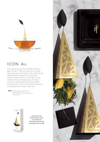 +1.978.369.7777 | 5
icon au
Our signature pyramid-shaped ICON Au
gold infuser is the ultimate way to steep
loose tea again and again. Non-reactive 23k
plated gold preserves the varied and
unique characteristics of fine tea. To use,
simply remove silicone base, fill infuser
with tea, replace base and steep. When
finished, rest infuser on the accompanying
monogrammed, ceramic Tea Tray.
20649 ICON AU GOLD LOOSE TEA
INFUSER AND ONYX TEA TRAY
MEASURES: 9.9L X 6.6D X 18.8H (CM)
3 CASE PACK
Featured at the
MoMA Design Store,
recognized for
offering products that
exemplify good design.
+1.978.369.7777 | 5
 