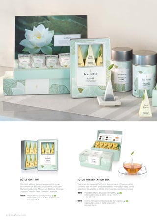 6 | teaforte.com
lotus gift tin
Our best selling, award-winning tins in an
assortment of all five Lotus blends. Includes:
Darjeeling Quince, Mountain Oolong, Orange
Jasmine, Vanilla Pear, Lemon Lavender .
12538 MEDIUM TIN (6 INFUSERS)
MEASURES: 12.7L X 4.1D X 18.5H (CM)
8 CASE PACK
lotus presentation box
The open lid reveals the Lotus assortment of handcrafted
pyramid tea infusers and detailed tea menu for easy blend
selection. Available in 20 or 10 infuser presentation boxes.
13316
13416
PRESENTATION BOX (20 INFUSERS)
MEASURES: 21.6L X 10.7D X 8.4H (CM)
4 CASE PACK
PETITE PRESENTATION BOX (10 INFUSERS)
MEASURES: 21.6L X 10.7D X 5H (CM)
8 CASE PACK
 