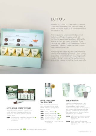 +1.978.369.7777 | 7
SPEC
I A L T Y
F
OOD
AS
S
O
C I A T I
O
N
GOLD AWARD
SOFI
WINNER
lotus teaware
Serenity and sophistication. Lotus
710 ml teapot with stainless steel
infusing basket and its ceramic
companion, Lotus 355 ml Steeping Cup
and Infuser, make steeping loose leaf
tea easy. Aesthetically pleasing with
Zen-like attention to detail to capture
the heart of your customer.
20659
20859
PUGG TEAPOT AND INFUSER
MEASURES: 13.7L X 13.7D X 12.2H (CM)
3 CASE PACK
KATI STEEPING CUP AND INFUSER
MEASURES: 9L X 9D X 14.7H (CM)
4 CASE PACK
K = Certified Kosher All Lotus teas are Certified Organic
lotus
Introducing Lotus, our best-selling curated
collection of relaxing teas for mind, body 
spirit. Tea Forté is proud to present the next
elevation of tea.
This unique and unprecedented gourmet
collection of highest grade, small-lot,
certified organic teas have been difficult to
source as they are rarely exported. Enjoy
the true tea makers craft: Darjeeling Quince,
Mountain Oolong, Orange Jasmine, Vanilla
Pear, Lemon Lavender.
Reflecting the creativity and craftsmanship
of this ultimate tea experience, Lotus comes
exquisitely presented in an unapologetically
modern design, evoking the sophistication
and sensory experience that these teas offer.
lotus single steeps®
sampler
The perfect measure for the perfect cupTM
.
Loose tea in pre-measured pouches that
steep 12 oz. Includes all five Lotus blends,
three of each.
17866 SINGLE STEEPS SAMPLER (15 POUCHES)
MEASURES: 25L X 3.3D X 14.7H (CM)
6 CASE PACK
lotus loose leaf
tea canisters
Each recyclable canister is air
tight and filled with the same
blends offered in our signature
pyramid infuser.
15138
15139
15140
15141
15142
VANILLA PEAR
ORANGE JASMINE K
MOUNTAIN OOLONG K
DARJEELING QUINCE K
LEMON LAVENDER K
MEASURES: 7.6L X 7.6D X 14H (CM)
4 CASE PACK
 