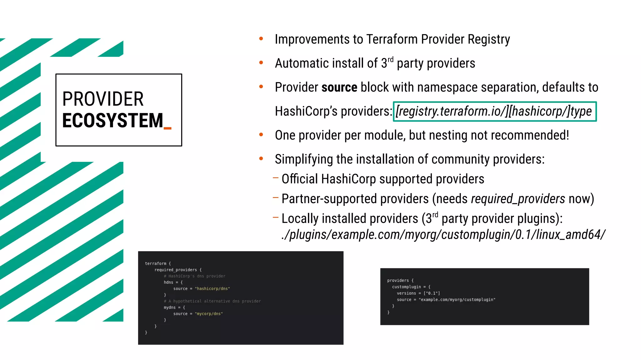 PROVIDER
ECOSYSTEM_
• Improvements to Terraform Provider Registry
• Automatic install of 3rd
party providers
• Provider source block with namespace separation, defaults to
HashiCorp’s providers: [registry.terraform.io/][hashicorp/]type
• One provider per module, but nesting not recommended!
• Simplifying the installation of community providers:
– Official HashiCorp supported providers
– Partner-supported providers (needs required_providers now)
– Locally installed providers (3rd
party provider plugins):
./plugins/example.com/myorg/customplugin/0.1/linux_amd64/
 