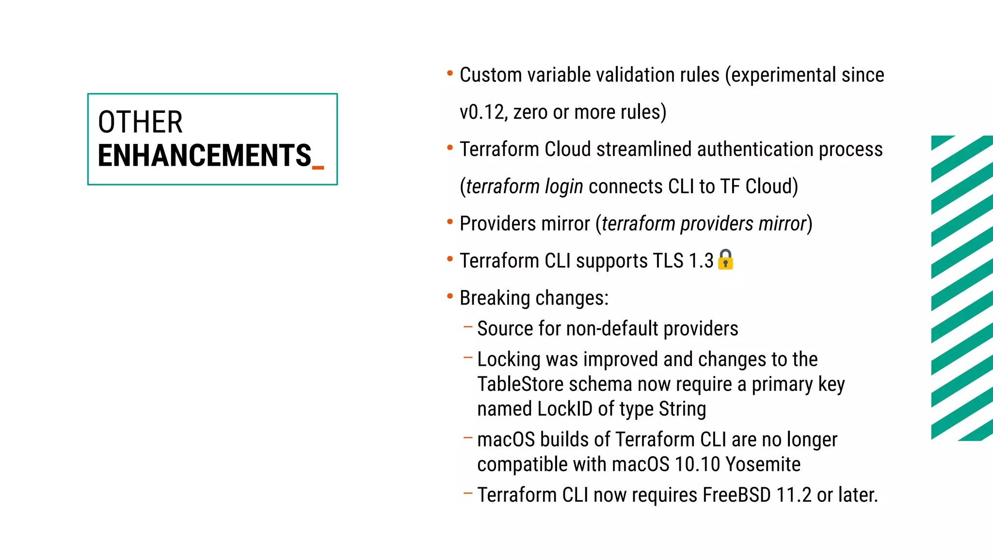 OTHER
ENHANCEMENTS_
●
Custom variable validation rules (experimental since
v0.12, zero or more rules)
●
Terraform Cloud streamlined authentication process
(terraform login connects CLI to TF Cloud)
●
Providers mirror (terraform providers mirror)
●
Terraform CLI supports TLS 1.3
●
Breaking changes:
– Source for non-default providers
– Locking was improved and changes to the
TableStore schema now require a primary key
named LockID of type String
– macOS builds of Terraform CLI are no longer
compatible with macOS 10.10 Yosemite
– Terraform CLI now requires FreeBSD 11.2 or later.
 