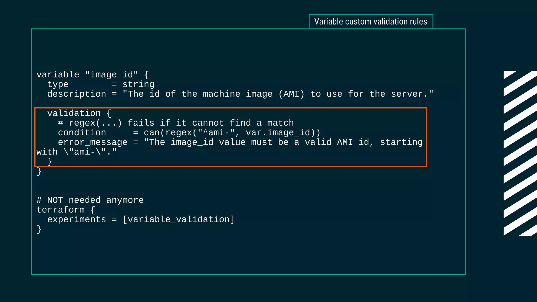 variable "image_id" {
type = string
description = "The id of the machine image (AMI) to use for the server."
validation {
# regex(...) fails if it cannot find a match
condition = can(regex("^ami-", var.image_id))
error_message = "The image_id value must be a valid AMI id, starting
with "ami-"."
}
}
# NOT needed anymore
terraform {
experiments = [variable_validation]
}
Variable custom validation rules
 