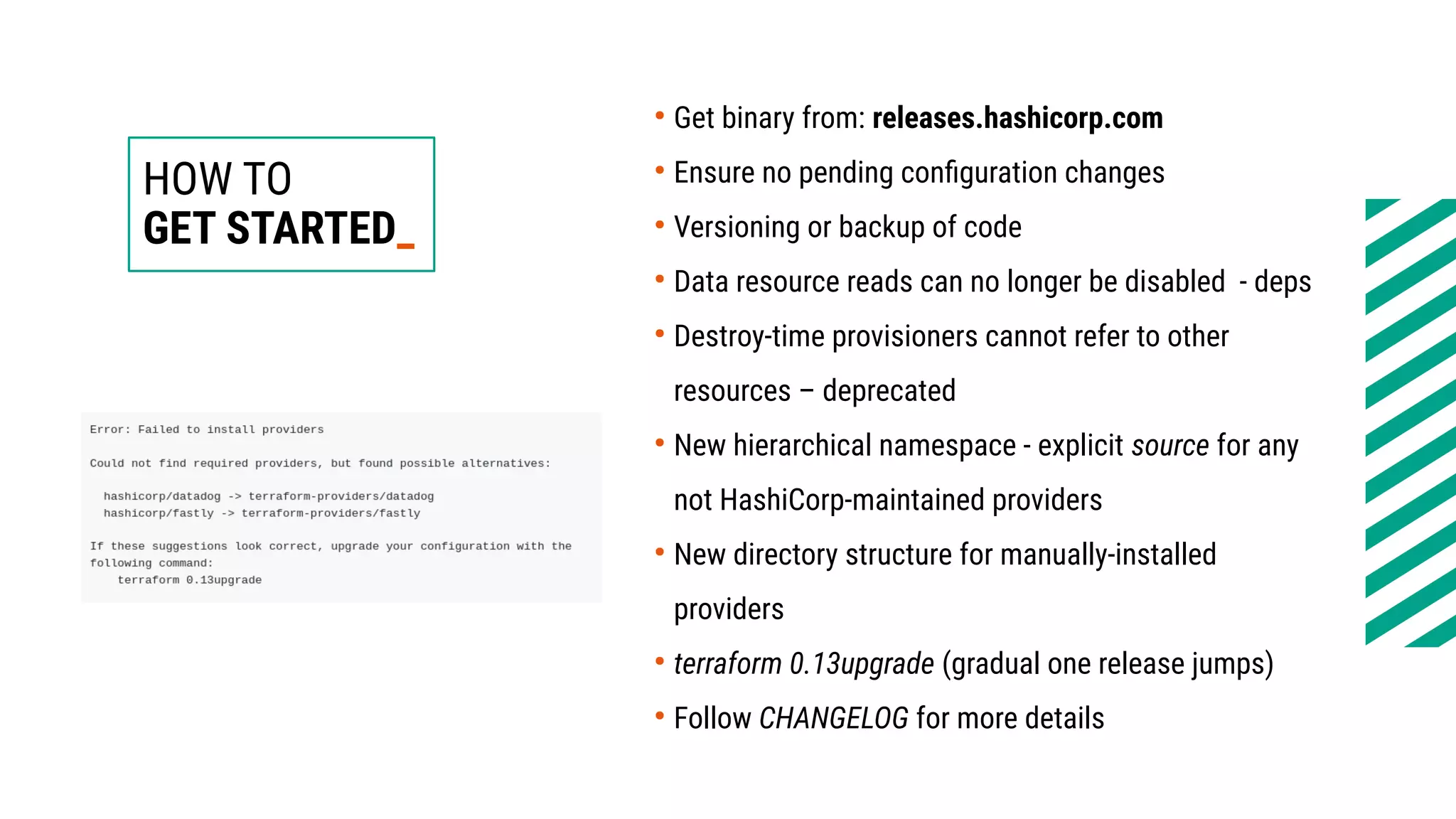 HOW TO
GET STARTED_
●
Get binary from: releases.hashicorp.com
●
Ensure no pending configuration changes
●
Versioning or backup of code
●
Data resource reads can no longer be disabled - deps
●
Destroy-time provisioners cannot refer to other
resources – deprecated
●
New hierarchical namespace - explicit source for any
not HashiCorp-maintained providers
●
New directory structure for manually-installed
providers
●
terraform 0.13upgrade (gradual one release jumps)
●
Follow CHANGELOG for more details
 
