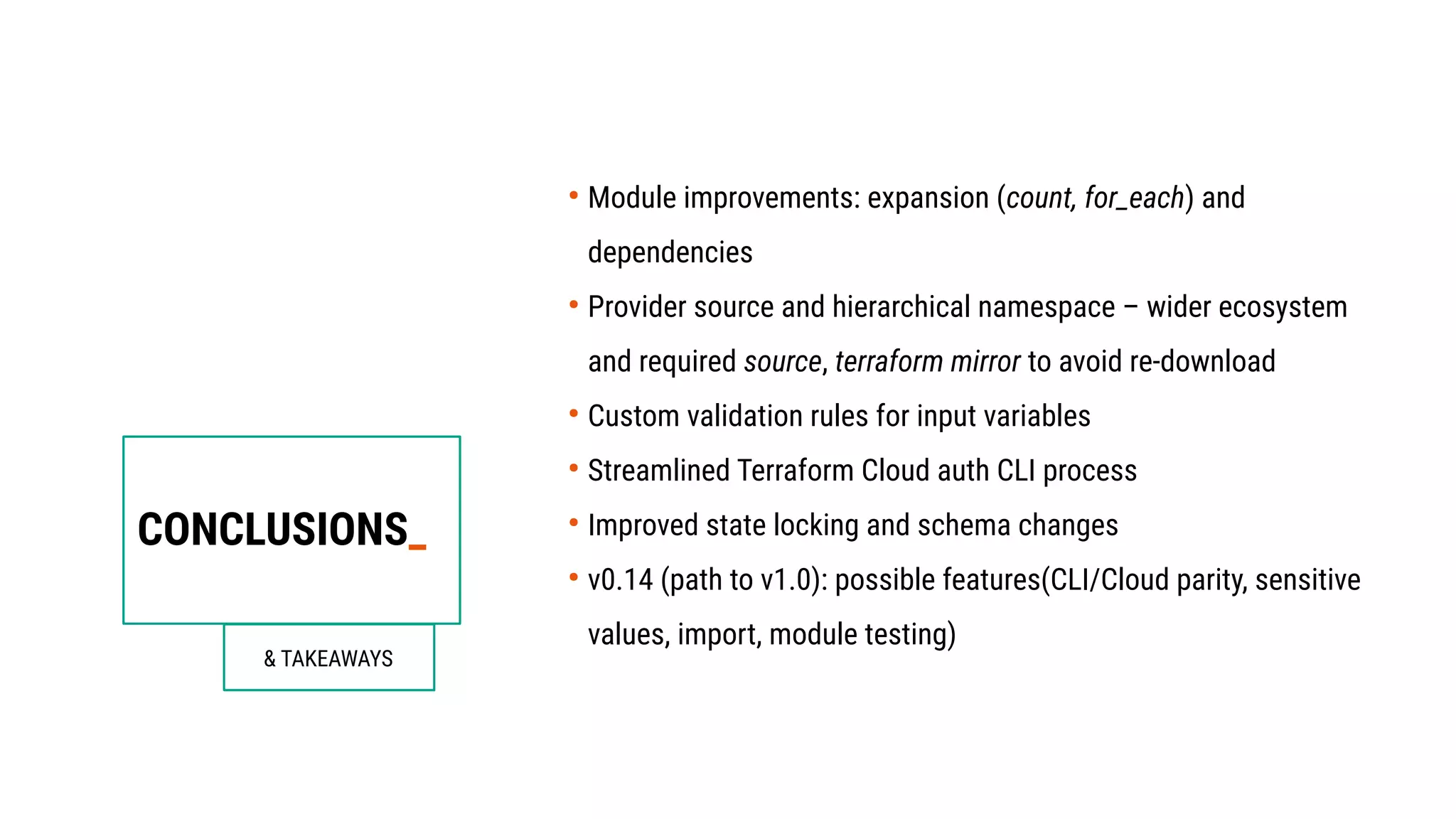 CONCLUSIONS_
& TAKEAWAYS
●
Module improvements: expansion (count, for_each) and
dependencies
●
Provider source and hierarchical namespace – wider ecosystem
and required source, terraform mirror to avoid re-download
●
Custom validation rules for input variables
●
Streamlined Terraform Cloud auth CLI process
●
Improved state locking and schema changes
●
v0.14 (path to v1.0): possible features(CLI/Cloud parity, sensitive
values, import, module testing)
 