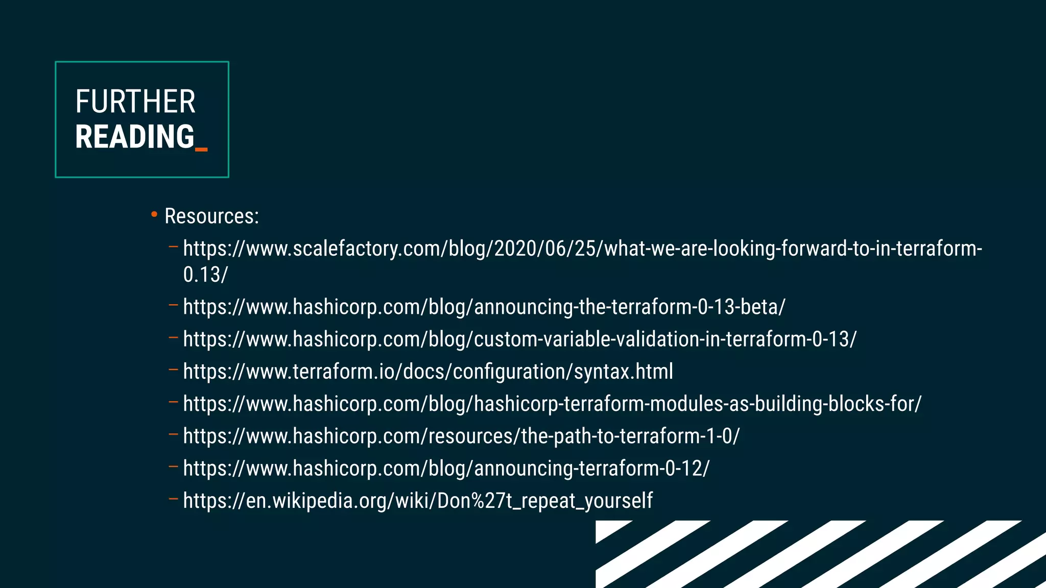 ●
Resources:
– https://www.scalefactory.com/blog/2020/06/25/what-we-are-looking-forward-to-in-terraform-
0.13/
– https://www.hashicorp.com/blog/announcing-the-terraform-0-13-beta/
– https://www.hashicorp.com/blog/custom-variable-validation-in-terraform-0-13/
– https://www.terraform.io/docs/configuration/syntax.html
– https://www.hashicorp.com/blog/hashicorp-terraform-modules-as-building-blocks-for/
– https://www.hashicorp.com/resources/the-path-to-terraform-1-0/
– https://www.hashicorp.com/blog/announcing-terraform-0-12/
– https://en.wikipedia.org/wiki/Don%27t_repeat_yourself
FURTHER
READING_
 