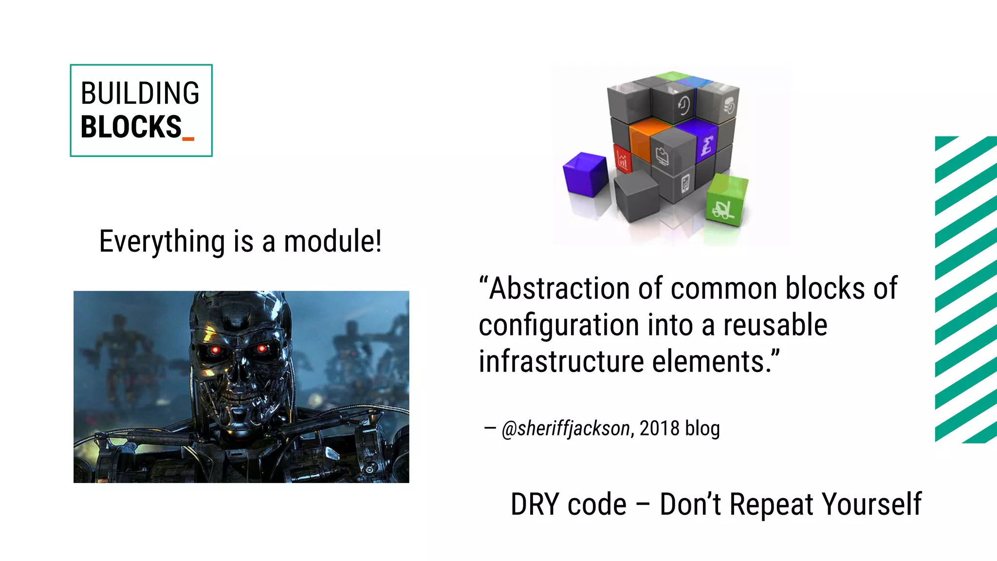 BUILDING
BLOCKS_
“Abstraction of common blocks of
configuration into a reusable
infrastructure elements.”
— @sheriffjackson, 2018 blog
DRY code – Don’t Repeat Yourself
Everything is a module!
 