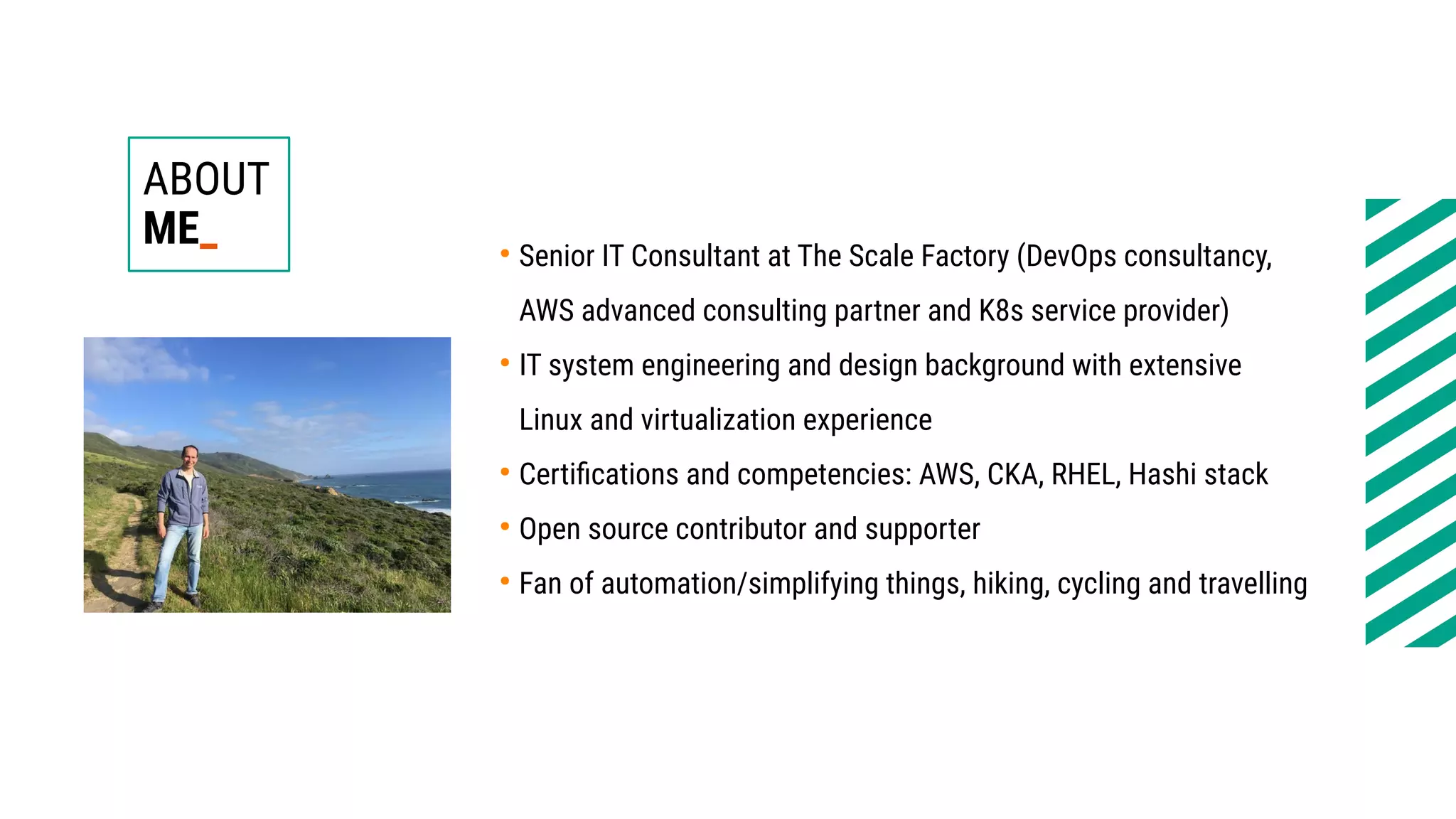 ABOUT
ME_ ●
Senior IT Consultant at The Scale Factory (DevOps consultancy,
AWS advanced consulting partner and K8s service provider)
●
IT system engineering and design background with extensive
Linux and virtualization experience
●
Certifications and competencies: AWS, CKA, RHEL, Hashi stack
●
Open source contributor and supporter
●
Fan of automation/simplifying things, hiking, cycling and travelling
 