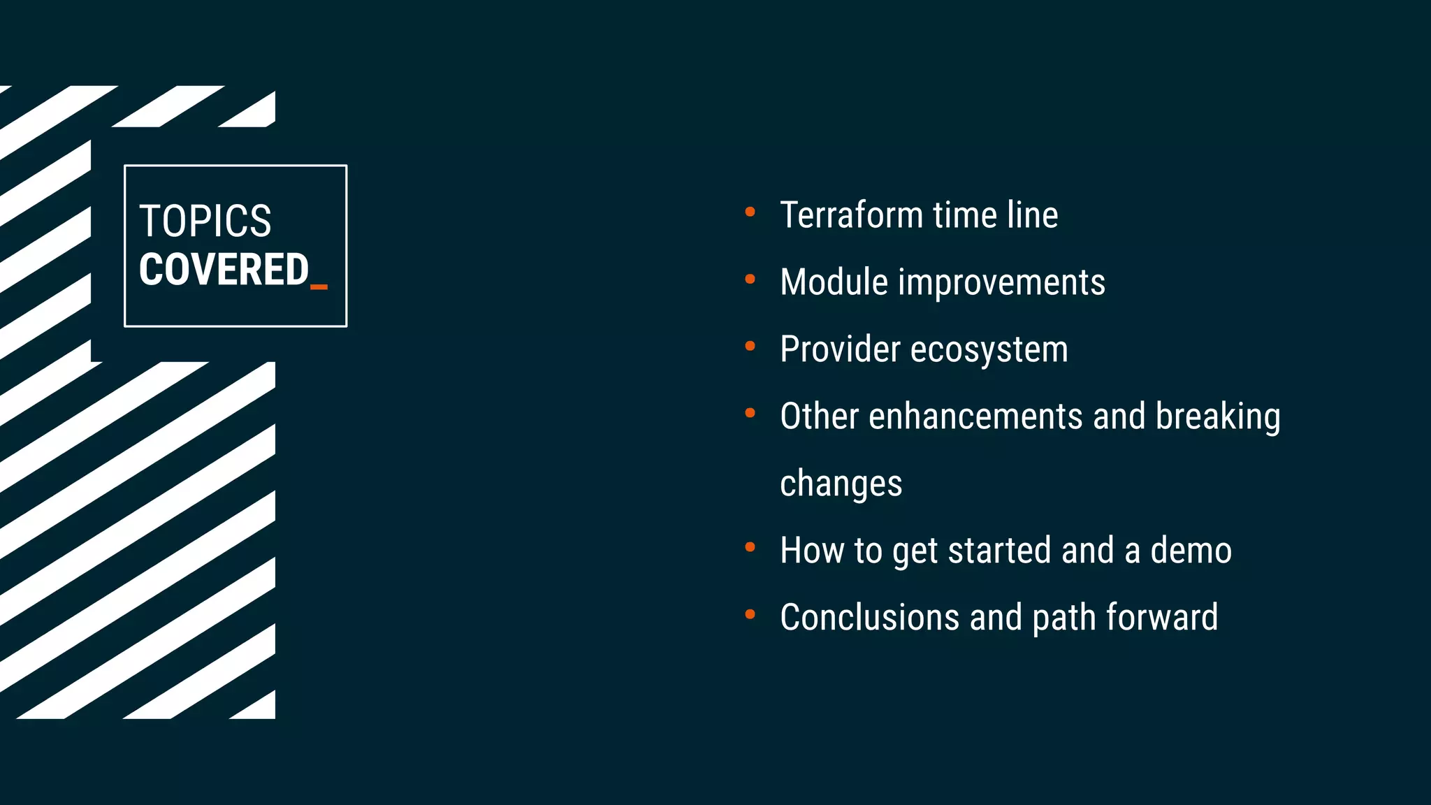 TOPICS
COVERED_
●
Terraform time line
●
Module improvements
●
Provider ecosystem
●
Other enhancements and breaking
changes
●
How to get started and a demo
●
Conclusions and path forward
 