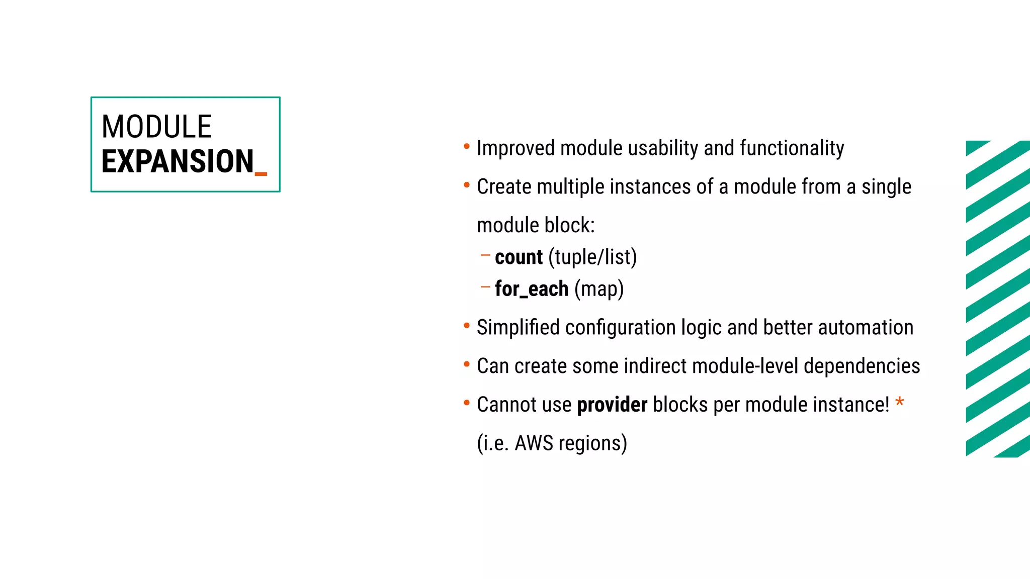 MODULE
EXPANSION_
●
Improved module usability and functionality
●
Create multiple instances of a module from a single
module block:
– count (tuple/list)
– for_each (map)
●
Simplified configuration logic and better automation
●
Can create some indirect module-level dependencies
●
Cannot use provider blocks per module instance! *
(i.e. AWS regions)
 