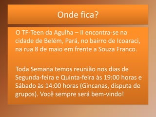 Onde fica?
O TF-Teen da Agulha – II encontra-se na
cidade de Belém, Pará, no bairro de Icoaraci,
na rua 8 de maio em frente a Souza Franco.

Toda Semana temos reunião nos dias de
Segunda-feira e Quinta-feira às 19:00 horas e
Sábado às 14:00 horas (Gincanas, disputa de
grupos). Você sempre será bem-vindo!
 