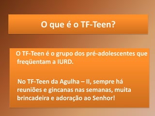 O que é o TF-Teen?

O TF-Teen é o grupo dos pré-adolescentes que
freqüentam a IURD.

No TF-Teen da Agulha – II, sempre há
reuniões e gincanas nas semanas, muita
brincadeira e adoração ao Senhor!
 