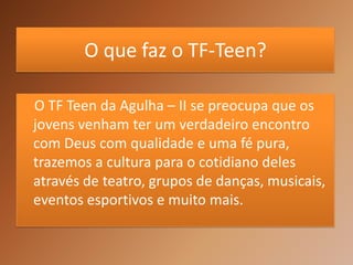O que faz o TF-Teen?

O TF Teen da Agulha – II se preocupa que os
jovens venham ter um verdadeiro encontro
com Deus com qualidade e uma fé pura,
trazemos a cultura para o cotidiano deles
através de teatro, grupos de danças, musicais,
eventos esportivos e muito mais.
 