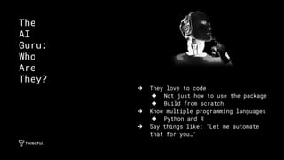 ➔ They love to code
◆ Not just how to use the package
◆ Build from scratch
➔ Know multiple programming languages
◆ Python and R
➔ Say things like: ‘Let me automate
that for you…’
The
AI
Guru:
Who
Are
They?
 