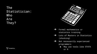 ➔ Formal mathematics or
statistics training
➔ Lots of Masters in Statistics
(shocking)
➔ Not necessarily experienced
programmers
◆ May use tools like STATA
or R
The
Statistician:
Who
Are
They?
 