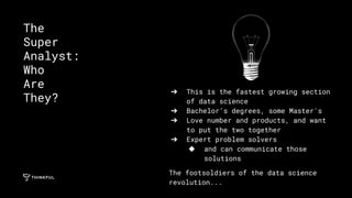 ➔ This is the fastest growing section
of data science
➔ Bachelor’s degrees, some Master's
➔ Love number and products, and want
to put the two together
➔ Expert problem solvers
◆ and can communicate those
solutions
The footsoldiers of the data science
revolution...
The
Super
Analyst:
Who
Are
They?
 