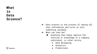 ➔ Data science is the process of taking all
that information and turns it into
something valuable.
➔ What can that be?
◆ Anything that helps improve the
function or knowledge of a company,
individual, or other entity
● Data Wrangling
● Analytics
● Predictions
What
is
Data
Science?
 