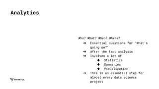 Who? What? When? Where?
➔ Essential questions for ‘What’s
going on?’
➔ After the fact analysis
➔ Involves a lot of
◆ Statistics
◆ Summaries
◆ Visualization
➔ This is an essential step for
almost every data science
project
Analytics
 