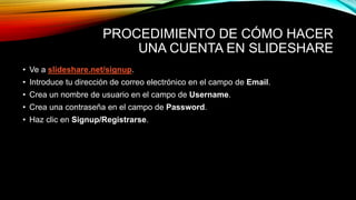 PROCEDIMIENTO DE CÓMO HACER
UNA CUENTA EN SLIDESHARE
• Ve a slideshare.net/signup.
• Introduce tu dirección de correo electrónico en el campo de Email.
• Crea un nombre de usuario en el campo de Username.
• Crea una contraseña en el campo de Password.
• Haz clic en Signup/Registrarse.
 