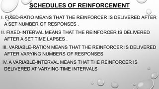 SCHEDULES OF REINFORCEMENT
I. FIXED-RATIO MEANS THAT THE REINFORCER IS DELIVERED AFTER
A SET NUMBER OF RESPONSES .
II. FIXED-INTERVAL MEANS THAT THE REINFORCER IS DELIVERED
AFTER A SET TIME LAPSES .
III. VARIABLE-RATION MEANS THAT THE REINFORCER IS DELIVERED
AFTER VARYING NUMBERS OF RESPONSES
IV. A VARIABLE-INTERVAL MEANS THAT THE REINFORCER IS
DELIVERED AT VARYING TIME INTERVALS
 