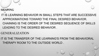 SHAPING
IT IS LEARNING BEHAVIOR IN SMALL STEPS THAT ARE SUCCESSIVE
APPROXIMATIONS TOWARD THE FINAL DESIRED BEHAVIOR.
CHAINING IS THE ORDER OF THE DESIRED SEQUENCE OF SKILLS
LEADING TO THE DESIRED BEHAVIOR .
GENERALIZATION
IT IS THE TRANSFER OF THE LEARNING'S FROM THE BEHAVIORAL
THERAPY ROOM TO THE OUTSIDE WORLD .
 
