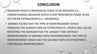 CONCLUSION
• BEHAVIOR WHICH IS REINFORCED TENDS TO BE REPEATED (I.E.,
STRENGTHENED); BEHAVIOR WHICH IS NOT REINFORCED TENDS TO DIE
OUT-OR BE EXTINGUISHED (I.E., WEAKENED).
• ​ SKINNER FOUND THAT THE TYPE OF REINFORCEMENT WHICH
PRODUCES THE SLOWEST RATE OF EXTINCTION (I.E., PEOPLE WILL GO ON
REPEATING THE BEHAVIOR FOR THE LONGEST TIME WITHOUT
REINFORCEMENT) IS VARIABLE-RATIO REINFORCEMENT. THE TYPE OF
REINFORCEMENT WHICH HAS THE QUICKEST RATE OF EXTINCTION IS
CONTINUOUS REINFORCEMENT.
 