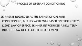 PROCESS OF OPERANT CONDITIONING
SKINNER IS REGARDED AS THE FATHER OF OPERANT
CONDITIONING, BUT HIS WORK WAS BASED ON THORNDIKE’S
(1905) LAW OF EFFECT. SKINNER INTRODUCED A NEW TERM
INTO THE LAW OF EFFECT - REINFORCEMENT.
 