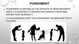 PUNISHMENT
• PUNISHMENT IS DEFINED AS THE OPPOSITE OF REINFORCEMENT
SINCE IT IS DESIGNED TO WEAKEN OR ELIMINATE A RESPONSE
RATHER THAN INCREASE IT.
• IT IS AN AVERSIVE EVENT THAT DECREASES THE BEHAVIOR THAT IT
FOLLOWS
 