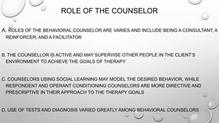 ROLE OF THE COUNSELOR
A. ROLES OF THE BEHAVIORAL COUNSELOR ARE VARIES AND INCLUDE BEING A CONSULTANT, A
REINFORCER, AND A FACILITATOR
B. THE COUNSELLOR IS ACTIVE AND MAY SUPERVISE OTHER PEOPLE IN THE CLIENT’S
ENVIRONMENT TO ACHIEVE THE GOALS OF THERAPY
C. COUNSELORS USING SOCIAL LEARNING MAY MODEL THE DESIRED BEHAVIOR, WHILE
RESPONDENT AND OPERANT CONDITIONING COUNSELORS ARE MORE DIRECTIVE AND
PRESCRIPTIVE IN THEIR APPROACH TO THE THERAPY GOALS
D. USE OF TESTS AND DIAGNOSIS VARIED GREATLY AMONG BEHAVIORAL COUNSELORS
 