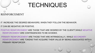 TECHNIQUES
REINFORCEMENT
IT INCREASE THE DESIRED BEHAVIORS, WHEN THEY FOLLOW THE BEHAVIOR.
IT CAN BE NEGATIVE OR POSITIVE.
POSITIVE REINFORCEMENT ARE THOSE THAT ARE DESIRED BY THE CLIENTT,WHILE NEGATIVE
REINFORCEMENT ARE CONTINGENCIES TO BE AVOIDED.
PRIMARY REINFORCEMENT ARE THOSE THAT ARE INTRINSICALLY;; WHILE SECONDARY
REINFORCEMENT ARE TOKENS THAT ACQUIRE THEIR VALUE BY BEING ASSOCIATED WITH A
PRIMARY REINFORCER .
 