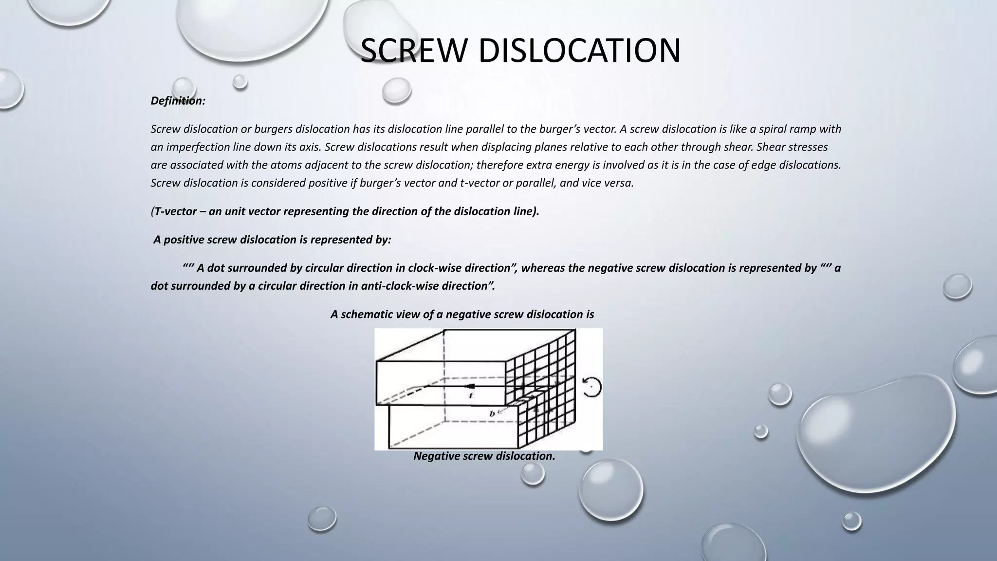 SCREW DISLOCATION
Definition:
Screw dislocation or burgers dislocation has its dislocation line parallel to the burger’s vector. A screw dislocation is like a spiral ramp with
an imperfection line down its axis. Screw dislocations result when displacing planes relative to each other through shear. Shear stresses
are associated with the atoms adjacent to the screw dislocation; therefore extra energy is involved as it is in the case of edge dislocations.
Screw dislocation is considered positive if burger’s vector and t-vector or parallel, and vice versa.
(T-vector – an unit vector representing the direction of the dislocation line).
A positive screw dislocation is represented by:
“‘’ A dot surrounded by circular direction in clock-wise direction”, whereas the negative screw dislocation is represented by “‘’ a
dot surrounded by a circular direction in anti-clock-wise direction”.
A schematic view of a negative screw dislocation is
Negative screw dislocation.
 
