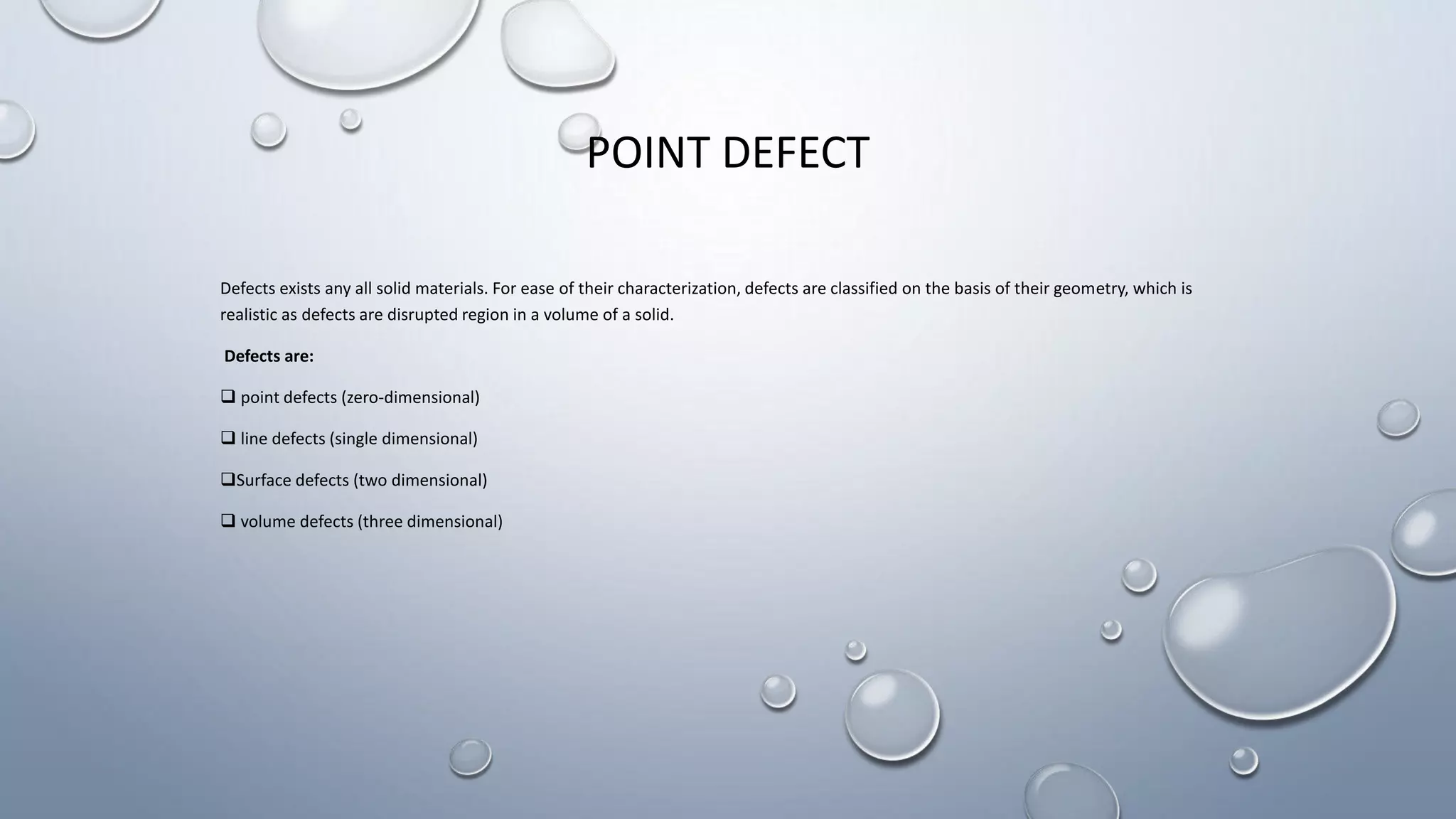 POINT DEFECT
Defects exists any all solid materials. For ease of their characterization, defects are classified on the basis of their geometry, which is
realistic as defects are disrupted region in a volume of a solid.
Defects are:
 point defects (zero-dimensional)
 line defects (single dimensional)
Surface defects (two dimensional)
 volume defects (three dimensional)
 