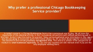 Why prefer a professional Chicago Bookkeeping
Service provider?
In today’s scenario, a Chicago Bookkeeping Service has a paramount role to play. We all know the
importance of this essential activity. In fact, no business can perform well without performing well in
this field. So don’t take this matter for granted. Today we have gathered some information in this regard
and you are going to read some useful information ahead. So, let us move ahead together and discover
the benefits of this trending business management trick. This article is written in the perspective of
medium to small businesses especially. So, you and your business are still relevant even if you are the
only employee working there.
 