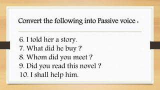 Convert the following into Passive voice :
6. I told her a story.
7. What did he buy ?
8. Whom did you meet ?
9. Did you read this novel ?
10. I shall help him.
 