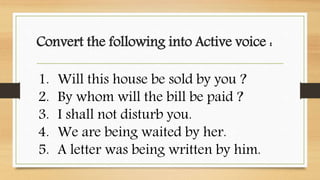 Convert the following into Active voice :
1. Will this house be sold by you ?
2. By whom will the bill be paid ?
3. I shall not disturb you.
4. We are being waited by her.
5. A letter was being written by him.
 