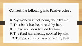 Convert the following into Passive voice :
6. My work was not being done by me.
7. This book has been read by her.
8. I ha...