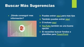 Buscar Más Sugerencias
 ¿Dónde conseguir mas
información?
 Puedes entrar aquí para mas tips
 También puedes entrar aquí
 O incluso aquí
 YouTube también es una buena
opción
 Si necesitas buscar fondos o
plantillas para PowerPoint
 