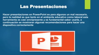 Las Presentaciones
Hacer presentaciones en PowerPoint es para algunos un mal necesario,
pero la realidad es que tanto en el ambiente educativo como laboral esta
herramienta es casi omnipresente y es fundamental saber usarla, a
continuación se mostraran algunas recomendaciones para hacer una
diapositiva correctamente
 