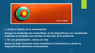  Cuida el diseño de tu presentación
Aunque el contenido sea maravilloso, si las diapositivas son visualmente
molestas es probable que pierdas la atención de la audiencia.
 En una presentación, menos es más
Busca en todo momento cómo simplificar la información y aliviar la
diapositiva de elementos innecesarios.
 