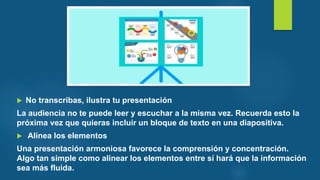  No transcribas, ilustra tu presentación
La audiencia no te puede leer y escuchar a la misma vez. Recuerda esto la
próxima vez que quieras incluir un bloque de texto en una diapositiva.
 Alinea los elementos
Una presentación armoniosa favorece la comprensión y concentración.
Algo tan simple como alinear los elementos entre sí hará que la información
sea más fluida.
 