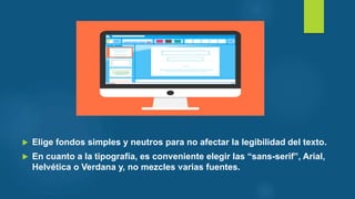 Elige fondos simples y neutros para no afectar la legibilidad del texto.
 En cuanto a la tipografía, es conveniente elegir las “sans-serif”, Arial,
Helvética o Verdana y, no mezcles varias fuentes.
 