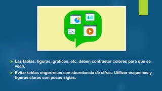  Las tablas, figuras, gráficos, etc. deben contrastar colores para que se
vean.
 Evitar tablas engorrosas con abundancia de cifras. Utilizar esquemas y
figuras claras con pocas siglas.
 