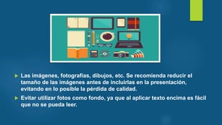  Las imágenes, fotografías, dibujos, etc. Se recomienda reducir el
tamaño de las imágenes antes de incluirlas en la presentación,
evitando en lo posible la pérdida de calidad.
 Evitar utilizar fotos como fondo, ya que al aplicar texto encima es fácil
que no se pueda leer.
 