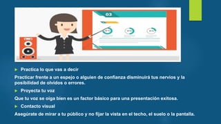  Practica lo que vas a decir
Practicar frente a un espejo o alguien de confianza disminuirá tus nervios y la
posibilidad de olvidos o errores.
 Proyecta tu voz
Que tu voz se oiga bien es un factor básico para una presentación exitosa.
 Contacto visual
Asegúrate de mirar a tu público y no fijar la vista en el techo, el suelo o la pantalla.
 