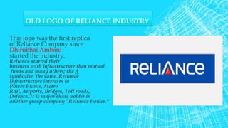 OLD LOGO OF RELIANCE INDUSTRY
This logo was the first replica
of Reliance Company since
Dhirubhai Ambani
started the industry.
Reliance started their
business with infrastructure then mutual
funds and many others; the A
symbolise the same. Reliance
Infrastructure interests in
Power Plants, Metro
Rail, Airports, Bridges, Toll roads,
Defence. It is major share holder in
another group company ”Reliance Power.”
 