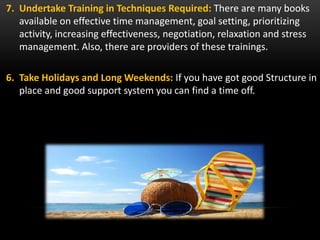 7. Undertake Training in Techniques Required: There are many books
available on effective time management, goal setting, prioritizing
activity, increasing effectiveness, negotiation, relaxation and stress
management. Also, there are providers of these trainings.
6. Take Holidays and Long Weekends: If you have got good Structure in
place and good support system you can find a time off.
 