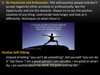 3. Be Passionate and Enthusiastic: Mix with positive people and don’t
accept negativity either privately or professionally. See the
Opportunity and not the obstacle. Always try to see the positive
situation of any thing. Look harder look longer and look at it
differently. Techniques to attain these is -
Positive Self-Talking
Instead of telling “you can’t do something”, tell yourself “you can do
it” Say these “I am a great person; I am valuable, I am good at what I
do, I am excited about my work, my goals and my life”.
 