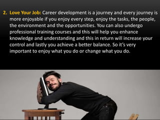 2. Love Your Job: Career development is a journey and every journey is
more enjoyable if you enjoy every step, enjoy the tasks, the people,
the environment and the opportunities. You can also undergo
professional training courses and this will help you enhance
knowledge and understanding and this in return will increase your
control and lastly you achieve a better balance. So it’s very
important to enjoy what you do or change what you do.
 