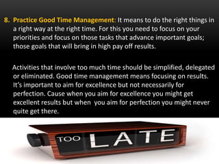8. Practice Good Time Management: It means to do the right things in
a right way at the right time. For this you need to focus on your
priorities and focus on those tasks that advance important goals;
those goals that will bring in high pay off results.
Activities that involve too much time should be simplified, delegated
or eliminated. Good time management means focusing on results.
It’s important to aim for excellence but not necessarily for
perfection. Cause when you aim for excellence you might get
excellent results but when you aim for perfection you might never
quite get there.
 